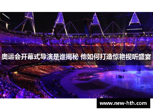 奥运会开幕式导演是谁揭秘 他如何打造惊艳视听盛宴